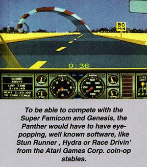 To be able to compete with the Super Famicom and Genesis, the Panther would have to have eye-popping, well known sottware, like Stun Runner, Hydra or Race Drlvin' from the Atari Games Corp. coin-op stables.